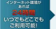 インターネット環境があれば24時間いつでもどこでもご利用可能！